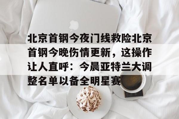 包含北京首钢今夜门线救险北京首钢今晚伤情更新，这操作让人直呼：今晨亚特兰大调整名单以备全明星赛的词条
